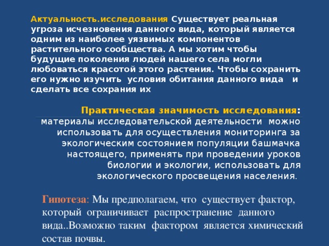 Актуальность.исследования  Существует реальная угроза исчезновения данного вида, который является одним из наиболее уязвимых компонентов растительного сообщества. А мы хотим чтобы будущие поколения людей нашего села могли любоваться красотой этого растения. Чтобы сохранить его нужно изучить условия обитания данного вида и сделать все сохрания их Практическая значимость исследования : материалы исследовательской деятельности можно использовать для осуществления мониторинга за экологическим состоянием популяции башмачка настоящего, применять при проведении уроков биологии и экологии, использовать для экологического просвещения населения. Гипотеза : Мы предполагаем, что существует фактор, который ограничивает распространение данного вида..Возможно таким фактором является химический состав почвы. 