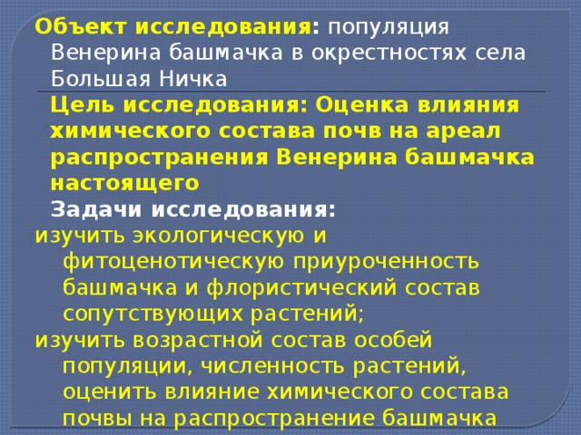 Объект исследования : популяция Венерина башмачка в окрестностях села Большая Ничка  Цель исследования: Оценка влияния химического состава почв на ареал распространения Венерина башмачка настоящего  Задачи исследования: изучить экологическую и фитоценотическую приуроченность башмачка и флористический состав сопутствующих растений; изучить возрастной состав особей популяции, численность растений, оценить влияние химического состава почвы на распространение башмачка 