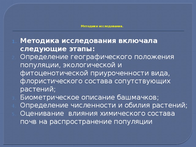     Методики исследования.   Методика исследования включала следующие этапы: Определение географического положения популяции, экологической и фитоценотической приуроченности вида, флористического состава сопутствующих растений; Биометрическое описание башмачков; Определение численности и обилия растений; Оценивание влияния химического состава почв на распространение популяции 