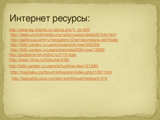 http://masheka.org/forum/lofiversion/index.php/t1307.html Интернет ресурсы: http://www.bg-znanie.ru/rubrics.php?r_id=935 http://www.unmultimedia.org/radio/russian/detail/61244.html http://galleryua.com/ru/fotogallery/Chernigovskaya+obl/Voda/ http://fotki.yandex.ru/users/bluesrock/view/252249/ http://fotki.yandex.ru/users/artemida2006/view/13920/ http://gudgame.forum2x2.ru/t110-topic http://www.12rus.ru/Dokument/56/ http://fotki.yandex.ru/users/tchuykina/view/121280/ http://begushie.ucoz.ru/index/sverkhsushhestva/0-216 