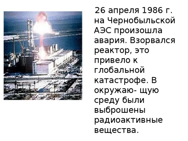  26 апреля 1986 г. на Чернобыльской АЭС произошла авария. Взорвался реактор, это привело к глобальной катастрофе. В окружаю- щую среду были выброшены радиоактивные вещества. 