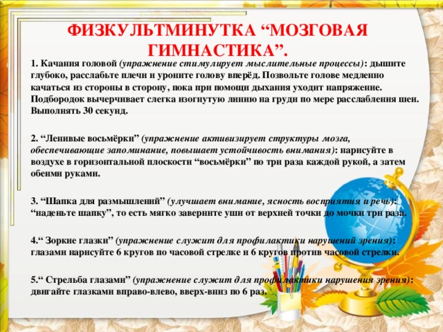 ФИЗКУЛЬТМИНУТКА “МОЗГОВАЯ ГИМНАСТИКА”.   1. Качания головой  (упражнение стимулирует мыслительные процессы) : дышите глубоко, расслабьте плечи и уроните голову вперёд. Позвольте голове медленно качаться из стороны в сторону, пока при помощи дыхания уходит напряжение. Подбородок вычерчивает слегка изогнутую линию на груди по мере расслабления шеи. Выполнять 30 секунд.  2. “Ленивые восьмёрки”  (упражнение активизирует структуры мозга, обеспечивающие запоминание, повышает устойчивость внимания) : нарисуйте в воздухе в горизонтальной плоскости “восьмёрки” по три раза каждой рукой, а затем обеими руками.  3. “Шапка для размышлений”  (улучшает внимание, ясность восприятия и речь) : “наденьте шапку”, то есть мягко заверните уши от верхней точки до мочки три раза.  4.“ Зоркие глазки”  (упражнение служит для профилактики нарушений зрения) : глазами нарисуйте 6 кругов по часовой стрелке и 6 кругов против часовой стрелки.  5.“ Стрельба глазами”  (упражнение служит для профилактики нарушения зрения) : двигайте глазками вправо-влево, вверх-вниз по 6 раз. 