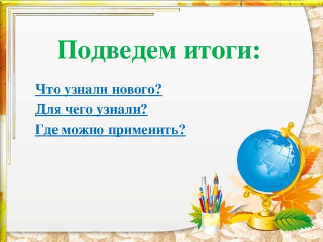 Подведем итоги: Что узнали нового? Для чего узнали? Где можно применить? 