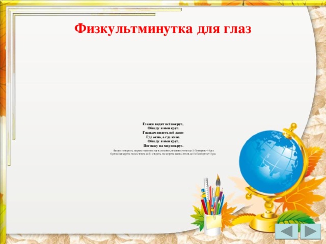 Физкультминутка для глаз Глазки видят всё вокруг,   Обведу я ими круг.  Глазкам видеть всё дано-  Где окно, а где кино.  Обведу я ими круг,  Погляжу на мир вокруг.   Быстро поморгать, закрыть глаза и посидеть спокойно, медленно считая до 5. Повторить 4-5 раз.  Крепко зажмурить глаза (считать до 3), открыть, посмотреть вдаль (считать до 5). Повторить 4-5 раз.   