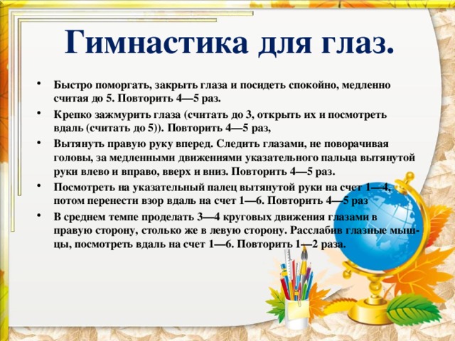   Гимнастика для глаз.     Быстро поморгать, закрыть глаза и посидеть спокойно, медленно считая до 5. Повторить 4—5 раз. Крепко зажмурить глаза (считать до 3, открыть их и посмотреть вдаль (считать до 5)). Повторить 4—5 раз, Вытянуть правую руку вперед. Следить глазами, не поворачивая головы, за медленными движениями указательного пальца вытянутой руки влево и вправо, вверх и вниз. Повторить 4—5 раз. Посмотреть на указательный палец вытянутой руки на счет 1—4, потом перенести взор вдаль на счет 1—6. Повторить 4—5 раз В среднем темпе проделать 3—4 круговых движения глазами в правую сторону, столько же в левую сторону. Расслабив глазные мыш­цы, посмотреть вдаль на счет 1—6. Повторить 1—2 раза. 