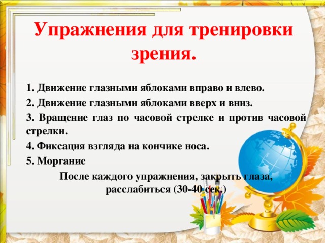 Упражнения для тренировки зрения.   1. Движение глазными яблоками вправо и влево.  2. Движение глазными яблоками вверх и вниз. 3. Вращение глаз по часовой стрелке и против часовой стрелки. 4. Фиксация взгляда на кончике носа. 5. Моргание  После каждого упражнения, закрыть глаза, расслабиться (30-40 сек.)  