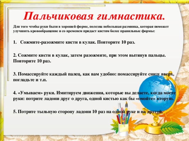 Пальчиковая гимнастика.   Для того чтобы руки были в хорошей форме, полезна небольшая разминка, которая поможет улучшить кровообращение и со временем придаст кистям более правильные формы:  Сожмите-разожмите кисти в кулак. Повторите 10 раз.  2. Сожмите кисти в кулак, затем разожмите, при этом вытянув пальцы. Повторите 10 раз.  3. Помассируйте каждый палец, как вам удобно: помассируйте снизу вверх, погладьте и т.п.  4. «Умываем» руки. Имитируем движения, которые вы делаете, когда моете руки: потрите ладони друг о друга, одной кистью как бы «омойте» вторую.  5. Потрите тыльную сторону ладони 10 раз на одной руке и на другой.  