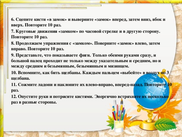 6. Сцепите кисти «в замок» и выверните «замок» вперед, затем вниз, вбок и вверх. Повторите 10 раз. 7. Круговые движения «замком» по часовой стрелке и в другую сторону. Повторите 10 раз. 8. Продолжаем упражнения с «замком». Поверните «замок» влево, затем вправо. Повторите 10 раз. 9. Представьте, что показываете фиги. Только обеими руками сразу, и большой палец проходит не только между указательным и средним, но и между средним и безымянным, безымянным и мизинцем. 10. Вспомните, как бить щелбаны. Каждым пальцем «выбейте» в воздух по 3 щелбана. 11. Сожмите ладони и наклоните их влево-вправо, вперед-назад. Повторите 10 раз. 12. Опустите руки и потрясите кистями. Энергично встряхните их несколько раз в разные стороны. 