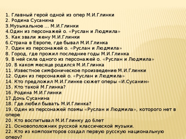 1. Главный герой одной из опер М.И.Глинки 2. Родина Сусанина 3.Музыкальное … М.И.Глинки 4.Один из персонажей о. «Руслан и Людмила» 5. Как звали жену М.И.Глинки 6.Страна в Европе, где бывал М.И.Глинка 7. Один из персонажей о. «Руслан и Людмила» 8. Город, где прожил последние годы М.И.Глинка 9. В ней сила одного из персонажей о. «Руслан и Людмила» 10. В каком месяце родился М.И.Глинка 11. Известное симфоническое произведение М.И.Глинки 12. Один из персонажей о. «Руслан и Людмила» 14. Кто предложил М.И.Глинке сюжет оперы «И.Сусанин» 15. Кто такой М.Глинка? 16. Родина М.И.Глинки 17.Дочь Сусанина 18. Где любил бывать М.И.Глинка? 19. Один из персонажей поэмы «Руслан и Людмила», которого нет в опере 20. Кто воспитывал М.И.Глинку до 6лет 21. Основоположник русской классической музыки. 22. Кто из композиторов создал первую русскую национальную оперу? ( - Глинка, Мусоргский, Рахманинов). 