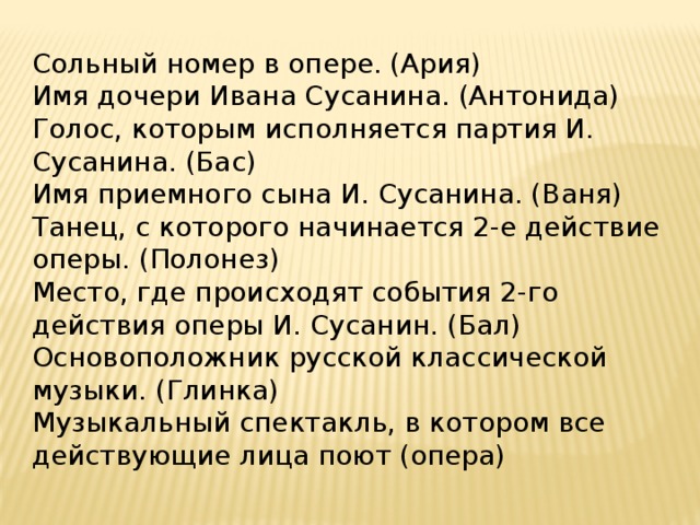 Сольный номер в опере. (Ария) Имя дочери Ивана Сусанина. (Антонида) Голос, которым исполняется партия И. Сусанина. (Бас) Имя приемного сына И. Сусанина. (Ваня) Танец, с которого начинается 2-е действие оперы. (Полонез) Место, где происходят события 2-го действия оперы И. Сусанин. (Бал) Основоположник русской классической музыки. (Глинка) Музыкальный спектакль, в котором все действующие лица поют (опера) 