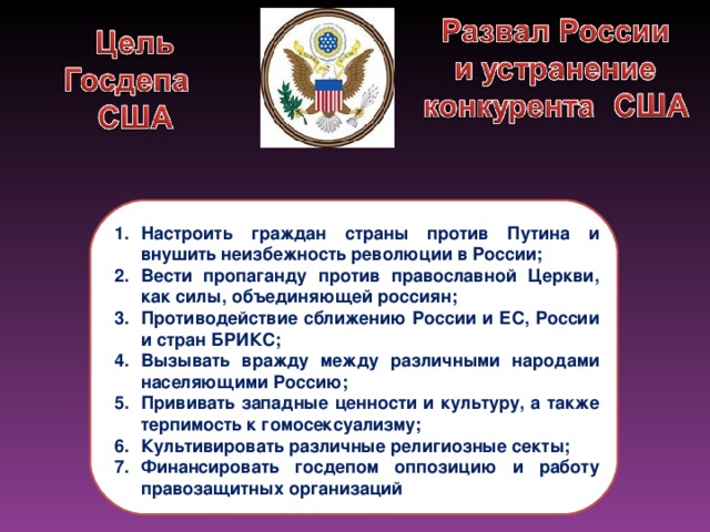 Настроить граждан страны против Путина и внушить неизбежность революции в России; Вести пропаганду против православной Церкви, как силы, объединяющей россиян; Противодействие сближению России и ЕС, России и стран БРИКС; Вызывать вражду между различными народами населяющими Россию; Прививать западные ценности и культуру, а также терпимость к гомосексуализму; Культивировать различные религиозные секты; Финансировать госдепом оппозицию и работу правозащитных организаций 