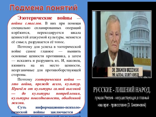 Эзотерические войны — войны смыслов . В них при помощи специально спланированных операций корёжится, перекодируется шкала ценностей атакуемой культуры, меняется её смысл, разрушается её топос. Поэтому для успеха в эзотерической войне самое главное — выявить основные ценности противника, а затем — исказить и разрушить их. И, наконец, вживить на их место ценности, неорганичные для противоборствующей стороны. Поэтому эзотерическая война — это война, прежде всего, культур. Причём от культуры самой высокой — до культуры потребления, культуры повседневности, обыденной жизни. Суть информационно-психоло - гической войны заключается в нанесении народу тяжелой культурной травмы . 