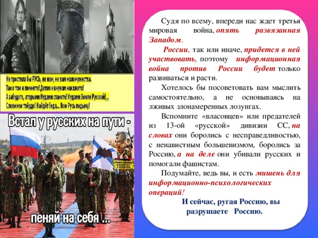 Судя по всему, впереди нас ждет третья мировая война,  опять развязанная Западом .   России , так или иначе,  придется в ней участвовать , поэтому   информационная война против России будет  только развиваться и расти. Хотелось бы посоветовать вам мыслить самостоятельно, а не основываясь на лживых злонамеренных лозунгах. Вспомните «власовцев» или предателей из 13-ой «русской» дивизии СС,  на словах  они боролись с несправедливостью, с ненавистным большевизмом, боролись за Россию,  а на деле  они убивали русских и помогали фашистам. Подумайте, ведь вы, и есть  мишень для информационно-психологических операций ! И сейчас, ругая Россию, вы разрушаете Россию.    