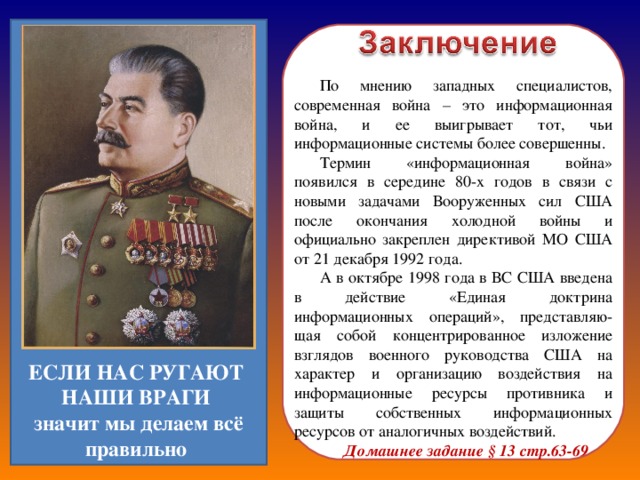 По мнению западных специалистов, современная война – это информационная война, и ее выигрывает тот, чьи информационные системы более совершенны. Термин «информационная война» появился в середине 80-х годов в связи с новыми задачами Вооруженных сил США после окончания холодной войны и официально закреплен директивой МО США от 21 декабря 1992 года. А в октябре 1998 года в ВС США введена в действие «Единая доктрина информационных операций», представляю-щая собой концентрированное изложение взглядов военного руководства США на характер и организацию воздействия на информационные ресурсы противника и защиты собственных информационных ресурсов от аналогичных воздействий. Домашнее задание § 13 стр.63-69 ЕСЛИ НАС РУГАЮТ НАШИ ВРАГИ  значит мы делаем всё правильно 