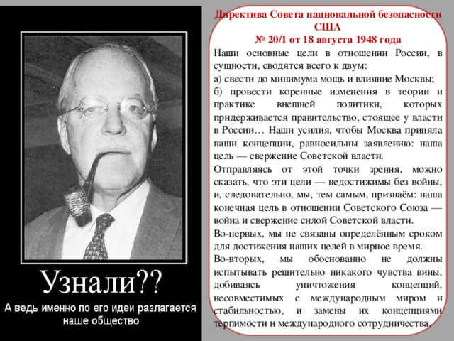 Директива Совета национальной безопасности США № 20/1 от 18 августа 1948 года Наши основные цели в отношении России, в сущности, сводятся всего к двум: а) свести до минимума мощь и влияние Москвы; б) провести коренные изменения в теории и практике внешней политики, которых придерживается правительство, стоящее у власти в России… Наши усилия, чтобы Москва приняла наши концепции, равносильны заявлению: наша цель — свержение Советской власти. Отправляясь от этой точки зрения, можно сказать, что эти цели — недостижимы без войны, и, следовательно, мы, тем самым, признаём: наша конечная цель в отношении Советского Союза — война и свержение силой Советской власти. Во-первых, мы не связаны определённым сроком для достижения наших целей в мирное время. Во-вторых, мы обоснованно не должны испытывать решительно никакого чувства вины, добиваясь уничтожения концепций, несовместимых с международным миром и стабильностью, и замены их концепциями терпимости и международного сотрудничества. 