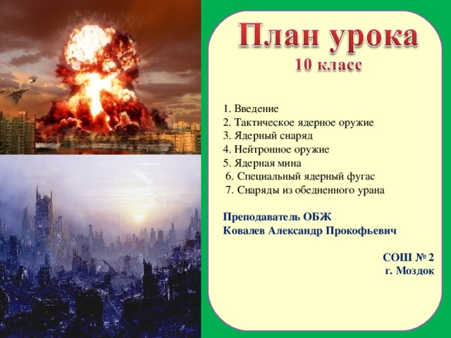 1. Введение 2. Тактическое ядерное оружие 3. Ядерный снаряд 4. Нейтронное оружие 5. Ядерная мина  6. Специальный ядерный фугас  7. Снаряды из обедненного урана  Преподаватель ОБЖ Ковалев Александр Прокофьевич СОШ № 2 г. Моздок  