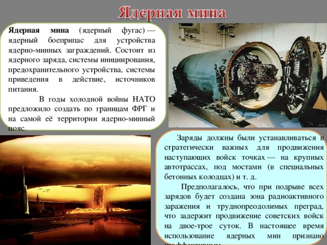 Ядерная мина (ядерный фугас) — ядерный боеприпас для устройства ядерно-минных заграждений. Состоит из ядерного заряда, системы инициирования, предохранительного устройства, системы приведения в действие, источников питания.  В годы холодной войны НАТО предложило создать по границам ФРГ и на самой её территории ядерно-минный пояс. Заряды должны были устанавливаться в стратегически важных для продвижения наступающих войск точках — на крупных автотрассах, под мостами (в специальных бетонных колодцах) и т. д.  Предполагалось, что при подрыве всех зарядов будет создана зона радиоактивного заражения и труднопреодолимых преград, что задержит продвижение советских войск на двое-трое суток. В настоящее время использование ядерных мин признано неэффективным. 