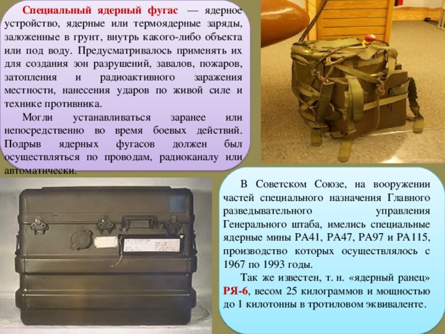 Специальный ядерный фугас   — ядерное устройство, ядерные или термоядерные заряды, заложенные в грунт, внутрь какого-либо объекта или под воду. Предусматривалось применять их для создания зон разрушений, завалов, пожаров, затопления и радиоактивного заражения местности, нанесения ударов по живой силе и технике противника. Могли устанавливаться заранее или непосредственно во время боевых действий. Подрыв ядерных фугасов должен был осуществляться по проводам, радиоканалу или автоматически. В Советском Союзе, на вооружении частей специального назначения Главного разведывательного управления Генерального штаба, имелись специальные ядерные мины РА41, РА47, РА97 и РА115, производство которых осуществлялось с 1967 по 1993 годы. Так же известен, т. н. «ядерный ранец» РЯ-6 , весом 25 килограммов и мощностью до 1 килотонны в тротиловом эквиваленте. 
