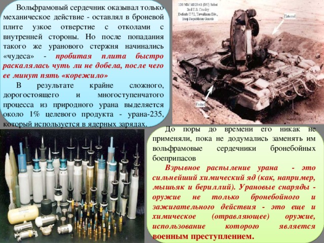 Вольфрамовый сердечник оказывал только механическое действие - оставлял в броневой плите узкое отверстие с отколами с внутренней стороны. Но после попадания такого же уранового стержня начинались «чудеса» - пробитая плита быстро раскалялась чуть ли не добела, после чего ее минут пять «корежило» В результате крайне сложного, дорогостоящего и многоступенчатого процесса из природного урана выделяется около 1% целевого продукта - урана-235, который используется в ядерных зарядах. До поры до времени его никак не применяли, пока не додумались заменять им вольфрамовые сердечники бронебойных боеприпасов Взрывное распыление урана - это сильнейший химический яд (как, например, мышьяк и бериллий). Урановые снаряды - оружие не только бронебойного и зажигательного действия - это еще и химическое (отравляющее) оружие, использование которого является военным преступлением.  
