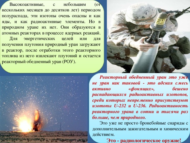 Высокоактивные, с небольшим (от нескольких месяцев до десятков лет) периодом полураспада, эти изотопы очень опасны и как яды, и как радиоактивные элементы. Но в природном уране их нет. Они образуются в атомных реакторах в процессе ядерных реакций. Для энергетических целей или для получения плутония природный уран загружают в реактор, после отработки этого реакторного топлива из него извлекают плутоний и остается реакторный обедненный уран (РОУ). Реакторный обедненный уран это уже не уран как таковой - это адская смесь активно «фонящих», бешено распадающихся радиоактивных изотопов, среди которых непременно присутствуют изотопы U-232 и U-236. Радиоактивность реакторного урана в сотни и тысячи раз больше, чем природного. Это уже не просто бронебойные снаряды с дополнительным зажигательным и химическим действием. Это - радиологическое оружие!  