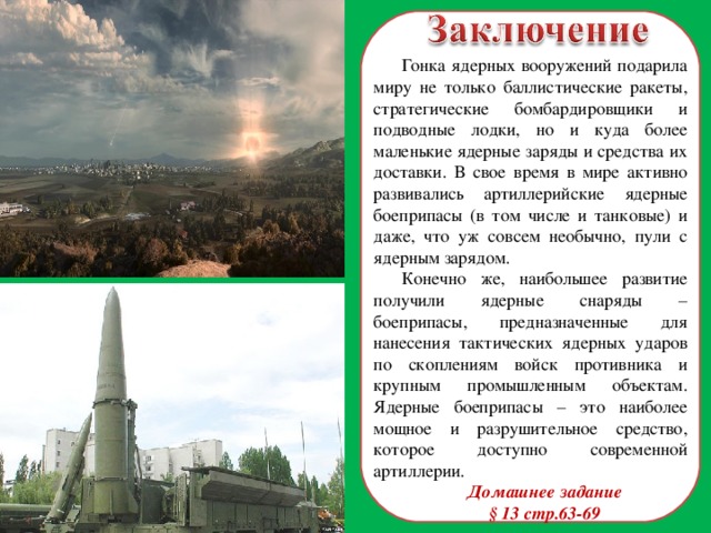 Гонка ядерных вооружений подарила миру не только баллистические ракеты, стратегические бомбардировщики и подводные лодки, но и куда более маленькие ядерные заряды и средства их доставки. В свое время в мире активно развивались артиллерийские ядерные боеприпасы (в том числе и танковые) и даже, что уж совсем необычно, пули с ядерным зарядом. Конечно же, наибольшее развитие получили ядерные снаряды – боеприпасы, предназначенные для нанесения тактических ядерных ударов по скоплениям войск противника и крупным промышленным объектам. Ядерные боеприпасы – это наиболее мощное и разрушительное средство, которое доступно современной артиллерии. Домашнее задание § 13 стр.63-69  