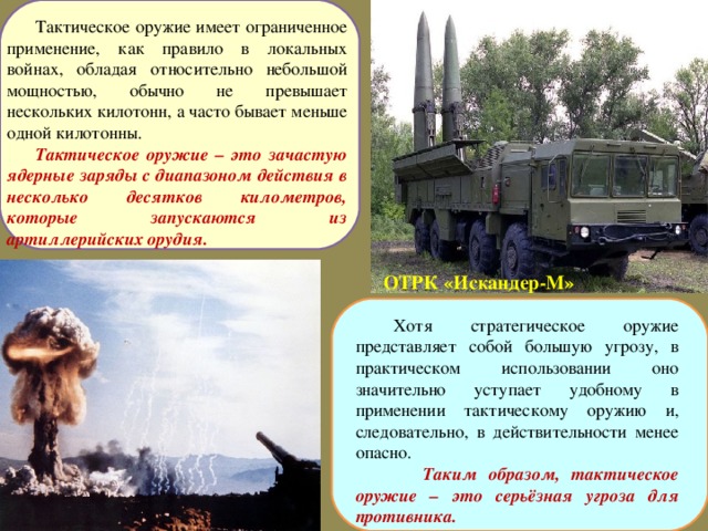 Тактическое оружие имеет ограниченное применение, как правило в локальных войнах, обладая относительно небольшой мощностью, обычно не превышает нескольких килотонн, а часто бывает меньше одной килотонны. Тактическое оружие – это зачастую ядерные заряды с диапазоном действия в несколько десятков километров, которые запускаются из артиллерийских орудия.  ОТРК «Искандер-М»  Хотя стратегическое оружие представляет собой большую угрозу, в практическом использовании оно значительно уступает удобному в применении тактическому оружию и, следовательно, в действительности менее опасно.  Таким образом, тактическое оружие – это серьёзная угроза для противника.  