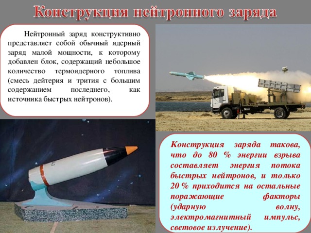  Нейтронный заряд конструктивно представляет собой обычный ядерный заряд малой мощности, к которому добавлен блок, содержащий небольшое количество термоядерного топлива (смесь дейтерия и трития с большим содержанием последнего, как источника быстрых нейтронов). Конструкция заряда такова, что до 80 % энергии взрыва составляет энергия потока быстрых нейтронов, и только 20 % приходится на остальные поражающие факторы (ударную волну, электромагнитный импульс, световое излучение).  