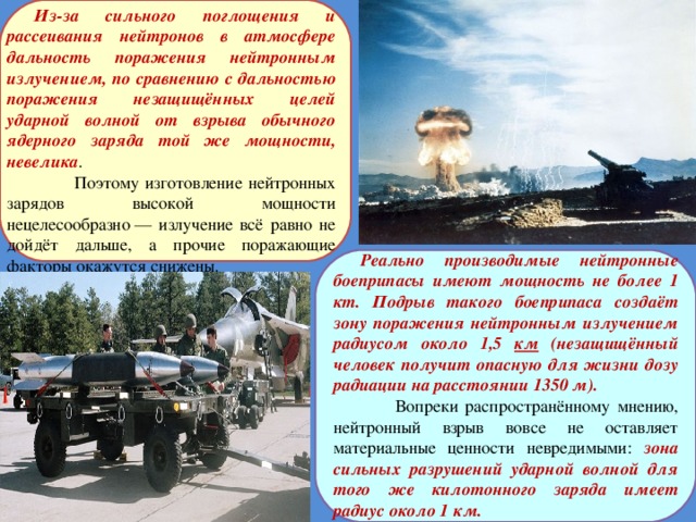 Из-за сильного поглощения и рассеивания нейтронов в атмосфере дальность поражения нейтронным излучением, по сравнению с дальностью поражения незащищённых целей ударной волной от взрыва обычного ядерного заряда той же мощности, невелика .  Поэтому изготовление нейтронных зарядов высокой мощности нецелесообразно — излучение всё равно не дойдёт дальше, а прочие поражающие факторы окажутся снижены. Реально производимые нейтронные боеприпасы имеют мощность не более 1 кт. Подрыв такого боеприпаса создаёт зону поражения нейтронным излучением радиусом около 1,5 км (незащищённый человек получит опасную для жизни дозу радиации на расстоянии 1350 м).  Вопреки распространённому мнению, нейтронный взрыв вовсе не оставляет материальные ценности невредимыми: зона сильных разрушений ударной волной для того же килотонного заряда имеет радиус около 1 км.  
