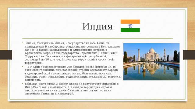 Индия  Индия, Республика Индия, - государство на юге Азии. Ей принадлежат Никобарские, Андаманские острова в Бенгальском заливе, а также Лаккадивские и Аминдивские острова в Аравийском море. Глава государства - президент. Индия - член Содружества. Она является федеративной республикой, состоящей из 28 штатов, 6 союзных территорий и столичной территории.  В Индии проживает около 200 народов, среди которых 14-15 являются главными. 72% населения страны составляют народы индоевропейской семьи: хиндустанцы, бенгальцы, ассамцы, бихарцы, ория, пенджабцы, раджастханцы, гуджаратцы, маратхи, кашмирцы. Большая часть страны расположена на полуострове Индостан и Индо-Гангской низменности. На севере территория страны закрыта невысокими горами Сивалик и высокими горными системами Гималаи и Каракорум. 