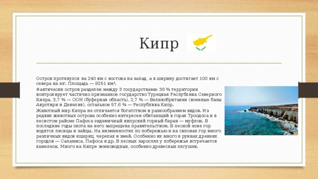 Кипр Остров протянулся на 240 км с востока на запад, а в ширину достигает 100 км с севера на юг. Площадь — 9251 км². Фактически остров разделён между 3 государствами: 36 % территории контролирует частично признанное государство Турецкая Республика Северного Кипра, 3,7 % — ООН (буферная область), 2,7 % — Великобритания (военные базы Акротири и Декелия), остальное 57,6 % — Республика Кипр. Животный мир Кипра не отличается богатством и разнообразием видов. Из редких животных острова особенно интересен обитающий в горах Троодоса и в лесистом районе Пафоса эндемичный кипрский горный баран — муфлон. В последние годы охота на него запрещена правительством. В лесной зоне гор водятся лисицы и зайцы. На низменностях по побережью и на склонах гор много различных видов ящериц, черепах и змей. Особенно их много в руинах древних городов — Саламиса, Пафоса и др. В лесных зарослях у побережья встречается хамелеон. Много на Кипре земноводных, особенно древесных лягушек. 
