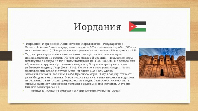 Иордания  Иордания, Иорданское Хашимитское Королевство, - государство в Западной Азии. Глава государства - король. 98% населения - арабы (60% из них - палестинцы). В стране также проживают черкессы - 1% и армяне - 1%. Территория страны занимает каменистое пустынное плоскогорье, понижающееся на восток. На его юго-западе Иордании - невысокие горы, вытянутые с севера на юг и повышающиеся до 1400-1800 м. На западе они обрываются крутыми уступами в самую глубокую в мире сухопутную рифтовую впадину Гхор (Эль - Гор). По ее дну течет река Иордан. Здесь расположены озеро Мертвое море, впадина Вади-эль-Араба, заканчивающаяся заливом Акаба Красного моря. В эту впадину стекают река Иордан и ее притоки. Из-за сухости климата многие реки и водотоки пересыхают, и их русла превращаются в вади. Северо-восточную часть страны занимает Сирийская пустыня с лавовыми поднятиями. В стране бывают землетрясения.  Климат в Иордании субтропический континентальный, сухой. 