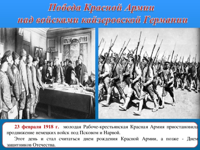 23 февраля 1918 г.  молодая Рабоче-крестьянская Красная Армия приостановила продвижение немецких войск под Псковом и Нарвой. Этот день и стал считаться днем рождения Красной Армии, а позже - Днем защитников Отечества. 