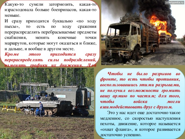 Какую-то сумели затормозить, какая-то израсходовала больше боеприпасов, какая-то меньше. И сразу приходится буквально «по ходу пьесы», то есть по ходу сражения перераспределять перебрасываемые предметы снабжения, менять конечные точки маршрутов, которые могут оказаться и ближе, и дальше, и вообще в другом месте. Кроме этого приходится сразу перераспределять силы подразделений, изменять графики их движения. Для чего? Чтобы не было разрывов во фронте, то есть чтобы противник, воспользовавшись этими разрывами, не получил возможности громить вашу армию по частям; для того, чтобы войска могли взаимодействовать друг с другом. Это у нас идет еще достаточно такое медленное, со скоростью наступления пехоты, движение, которое называется «охват фланга», и которое развивается достаточно успешно. 