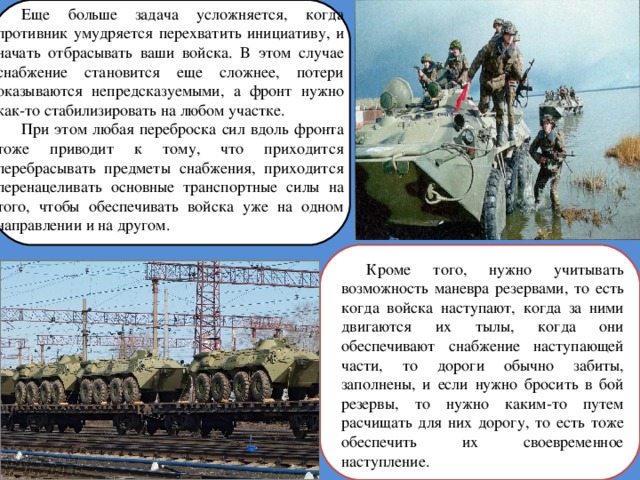 Еще больше задача усложняется, когда противник умудряется перехватить инициативу, и начать отбрасывать ваши войска. В этом случае снабжение становится еще сложнее, потери оказываются непредсказуемыми, а фронт нужно как-то стабилизировать на любом участке. При этом любая переброска сил вдоль фронта тоже приводит к тому, что приходится перебрасывать предметы снабжения, приходится перенацеливать основные транспортные силы на того, чтобы обеспечивать войска уже на одном направлении и на другом. Кроме того, нужно учитывать возможность маневра резервами, то есть когда войска наступают, когда за ними двигаются их тылы, когда они обеспечивают снабжение наступающей части, то дороги обычно забиты, заполнены, и если нужно бросить в бой резервы, то нужно каким-то путем расчищать для них дорогу, то есть тоже обеспечить их своевременное наступление. 