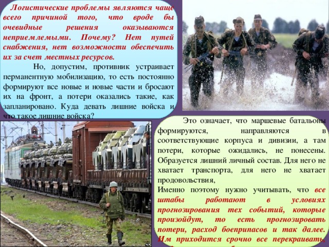  Логистические проблемы являются чаще всего причиной того, что вроде бы очевидные решения оказываются неприемлемыми. Почему? Нет путей снабжения, нет возможности обеспечить их за счет местных ресурсов.  Но, допустим, противник устраивает перманентную мобилизацию, то есть постоянно формируют все новые и новые части и бросают их на фронт, а потери оказались такие, как запланировано. Куда девать лишние войска и что такое лишние войска?  Это означает, что маршевые батальоны формируются, направляются в соответствующие корпуса и дивизии, а там потери, которые ожидались, не понесены. Образуется лишний личный состав. Для него не хватает транспорта, для него не хватает продовольствия, Именно поэтому нужно учитывать, что все штабы работают в условиях прогнозирования тех событий, которые произойдут, то есть прогнозировать потери, расход боеприпасов и так далее. Им приходится срочно все перекраивать, когда прогнозы не сбываются. 