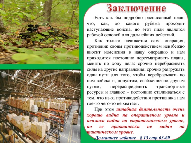 Есть как бы подробно расписанный план: что, как, до какого рубежа проходят наступающие войска, но этот план является рабочей основой для дальнейших действий. Как только начинается сама операция, противник своим противодействием неизбежно вносит изменения в нашу операцию и нам приходится постоянно пересматривать планы, менять по ходу дела: срочно перебрасывать силы на другие направления; срочно разгружать одни пути для того, чтобы перебрасывать по ним войска и, допустим, снабжение по другим путям; перераспределять транспортные ресурсы и главное – постоянно сталкиваться с тем, что из-за противодействия противника нам где-то чего-то не хватает. При этом штабная деятельность очень хорошо видна на оперативном уровне и неплохо видна на стратегическом уровне, но ее практически не видно на тактическом уровне. Домашнее задание § 13 стр.63-69  