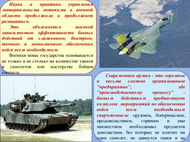 Наука и практика управления материальными потоками в военной области продолжала и продолжает развиваться. Это объясняется высокой зависимостью эффективности боевых действий от слаженного, быстрого, точного и экономичного обеспечения войск всем необходимым. Военная мощь государства основывается не только и не столько на количестве танков и самолетов или мастерстве бойцов спецназа.  Современная армия - это огромное и весьма сложно организованное 