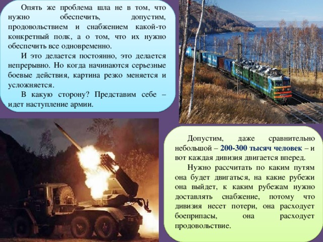 Опять же проблема шла не в том, что нужно обеспечить, допустим, продовольствием и снабжением какой-то конкретный полк, а о том, что их нужно обеспечить все одновременно. И это делается постоянно, это делается непрерывно. Но когда начинаются серьезные боевые действия, картина резко меняется и усложняется. В какую сторону? Представим себе – идет наступление армии. Допустим, даже сравнительно небольшой – 200-300 тысяч человек – и вот каждая дивизия двигается вперед. Нужно рассчитать по каким путям она будет двигаться, на какие рубежи она выйдет, к каким рубежам нужно доставлять снабжение, потому что дивизия несет потери, она расходует боеприпасы, она расходует продовольствие. 