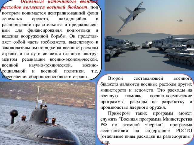  Основным источником военных расходов является военный бюджет , под которым понимается централизованный фонд денежных средств, находящийся в распоряжении правительства и предназначен-ный для финансирования подготовки и ведения вооруженной борьбы. Он представ-ляет собой часть госбюджета, выделенную в законодательном порядке на военные расходы страны, и по сути является главным инстру-ментом реализации военно-экономической, военной научно-технической, военно-социальной и военной политики, т.е. обеспечения обороноспособности страны. Второй составляющей военного бюджета являются военные расходы других министерств и ведомств. Это расходы на военную помощь, военно-космические программы, расходы на разработку и производство ядерного оружия. Примером таких программ может служить 