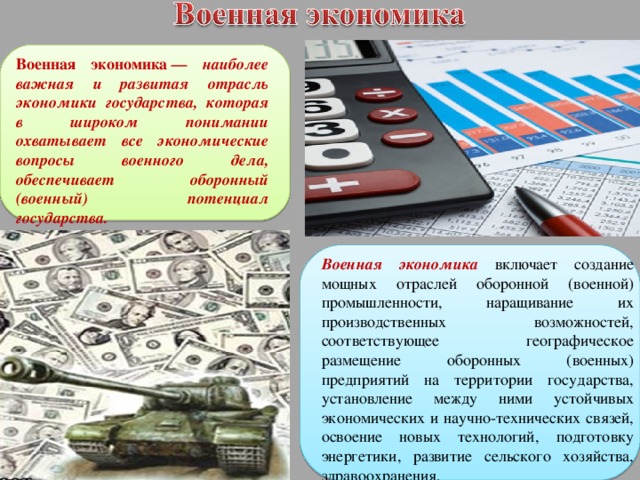 Военная экономика   — наиболее важная и развитая отрасль экономики государства, которая в широком понимании охватывает все экономические вопросы военного дела, обеспечивает оборонный (военный) потенциал государства.  Военная экономика  включает создание мощных отраслей оборонной (военной) промышленности, наращивание их производственных возможностей, соответствующее географическое размещение оборонных (военных) предприятий на территории государства, установление между ними устойчивых экономических и научно-технических связей, освоение новых технологий, подготовку энергетики, развитие сельского хозяйства, здравоохранения, 