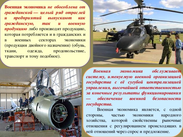 Военная экономика  не обособлена от гражданской — целый ряд отраслей и предприятий выпускают как гражданскую, так и военную продукцию либо производят продукцию, которая потребляется и в гражданских и в военных секторах экономики (продукция двойного назначения) (обувь, ткани, одежда, продовольствие, транспорт и тому подобное). Военная экономика обслуживает систему, именуемую военной организацией государства с её сугубой централизацией управления, высочайшей ответственностью за конечные результаты функционирования — обеспечение военной безопасности государства.  Военная экономика является, с одной стороны, частью экономики народного хозяйства, которой свойственны рыночные отношения с регулированием происходящих в ней отношений через спрос и предложение.  