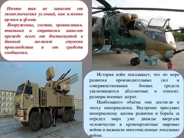 « Ничто так не зависит от экономических условий, как именно армия и флот.  Вооружение, состав, организация, тактика и стратегия зависят прежде всего от достигнутой в данный момент ступени производства и от средств сообщения. История войн показывает, что по мере развития производительных сил и совершенствования боевых средств увеличиваются абсолютные и относит. размеры военных затрат. Наибольшего объёма они достигли в эпоху империализма. Внутренне присущие империализму законы развития и борьба за передел мира уже дважды ввергали человечество в кровопролитные мировые войны и вызывали многочисленные локальные войны. 