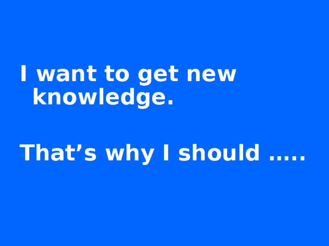 I want to get new knowledge.  That’s why I should ….. 