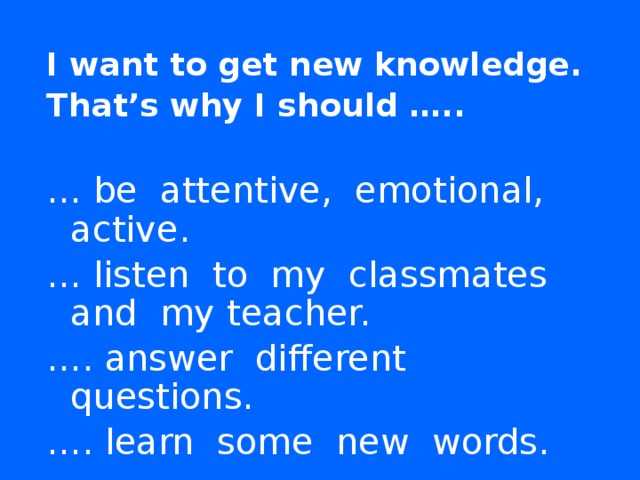 I want to get new knowledge. That’s why I should …..   … be attentive, emotional, active. … listen to my classmates and my teacher. … . answer different questions. … . learn some new words.  