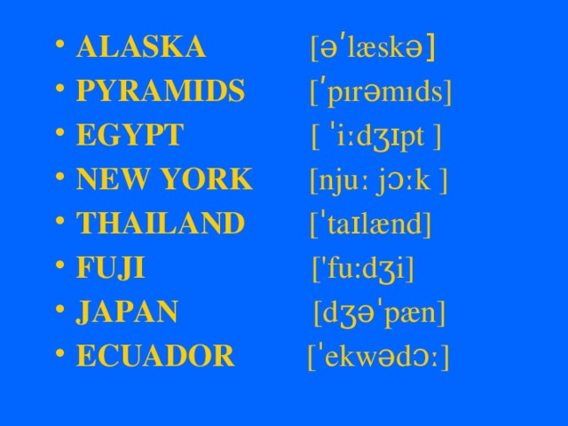 ALASKA [əʹlæskə ] PYRAMIDS [ʹpırəmıds] EGYPT [ ˈiːdʒɪpt ] NEW YORK [njuː jɔːk ] THAILAND [ˈtaɪlænd] FUJI ['fu:dʒi] JAPAN [dʒəˈpæn] ECUADOR [ˈekwədɔː]  