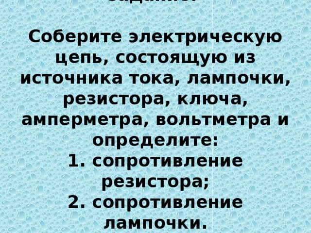 16. Экспериментальное задание:   Соберите электрическую цепь, состоящую из источника тока, лампочки, резистора, ключа, амперметра, вольтметра и определите:  1. сопротивление резистора;  2. сопротивление лампочки.     