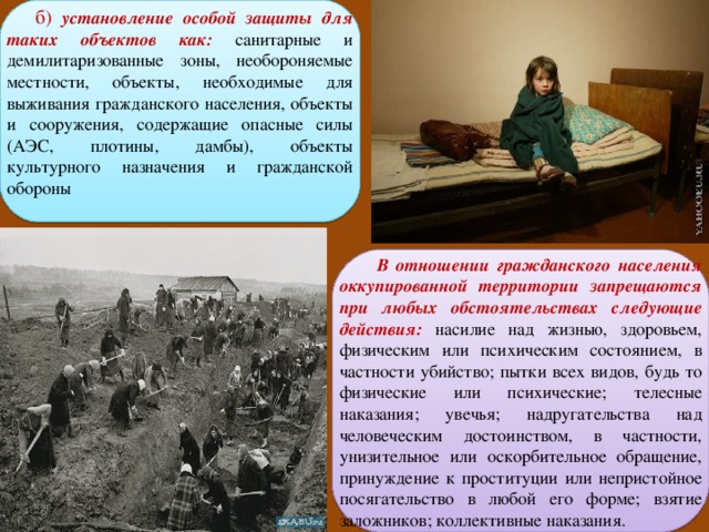  б) установление особой защиты для таких объектов как:  санитарные и демилитаризованные зоны, необороняемые местности, объекты, необходимые для выживания гражданского населения, объекты и сооружения, содержащие опасные силы (АЭС, плотины, дамбы), объекты культурного назначения и гражданской обороны  В отношении гражданского населения оккупированной территории запрещаются при любых обстоятельствах следующие действия: насилие над жизнью, здоровьем, физическим или психическим состоянием, в частности убийство; пытки всех видов, будь то физические или психические; телесные наказания; увечья; надругательства над человеческим достоинством, в частности, унизительное или оскорбительное обращение, принуждение к проституции или непристойное посягательство в любой его форме; взятие заложников; коллективные наказания. 