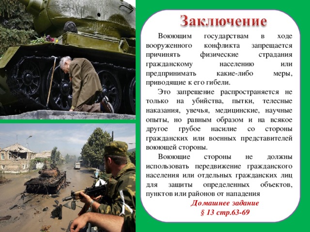 Воюющим государствам в ходе вооруженного конфликта запрещается причинять физические страдания гражданскому населению или предпринимать какие-либо меры, приводящие к его гибели. Это запрещение распространяется не только на убийства, пытки, телесные наказания, увечья, медицинские, научные опыты, но равным образом и на всякое другое грубое насилие со стороны гражданских или военных представителей воюющей стороны. Воюющие стороны не должны использовать передвижение гражданского населения или отдельных гражданских лиц для защиты определенных объектов, пунктов или районов от нападения Домашнее задание § 13 стр.63-69 