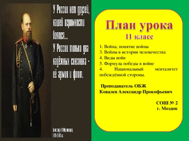 1. Война, понятие войны 3. Войны в истории человечества 4. Виды войн 5. Формула победы в войне 4. Национальный менталитет побеждённой стороны.  Преподаватель ОБЖ Ковалев Александр Прокофьевич СОШ № 2 г. Моздок  