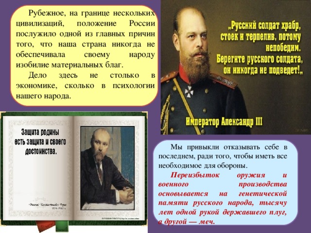 Рубежное, на границе нескольких цивилизаций, положение России послужило одной из главных причин того, что наша страна никогда не обеспечивала своему народу изобилие материальных благ. Дело здесь не столько в экономике, сколько в психологии нашего народа. Мы привыкли отказывать себе в последнем, ради того, чтобы иметь все необходимое для обороны. Переизбыток оружия и военного производства основывается на генетической памяти русского народа, тысячу лет одной рукой державшего плуг, а другой — меч.  